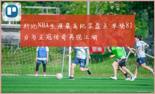 科比NBA生涯最高纪录盘点 单场81分与五冠传奇再现江湖