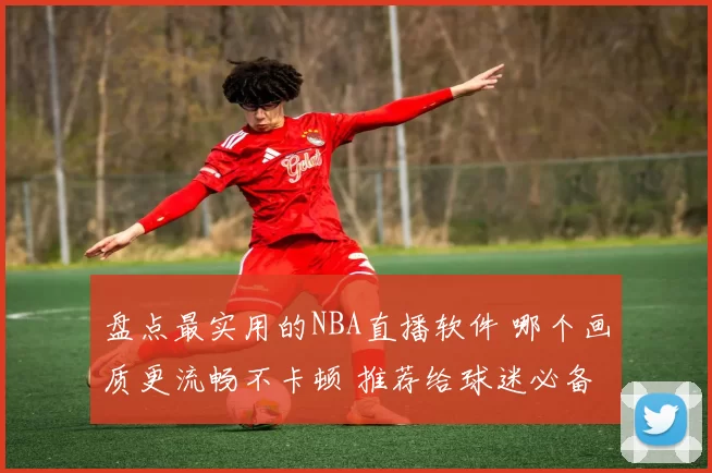 盘点最实用的NBA直播软件 哪个画质更流畅不卡顿 推荐给球迷必备