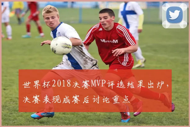 世界杯2018决赛MVP评选结果出炉，决赛表现成赛后讨论重点