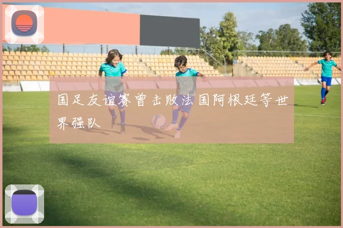 国足友谊赛曾击败法国阿根廷等世界强队