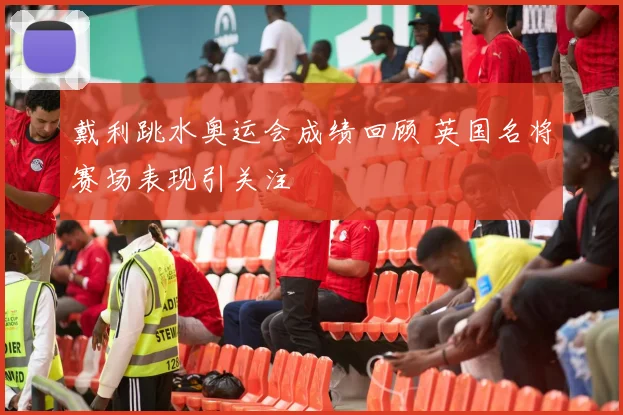 戴利跳水奥运会成绩回顾 英国名将赛场表现引关注