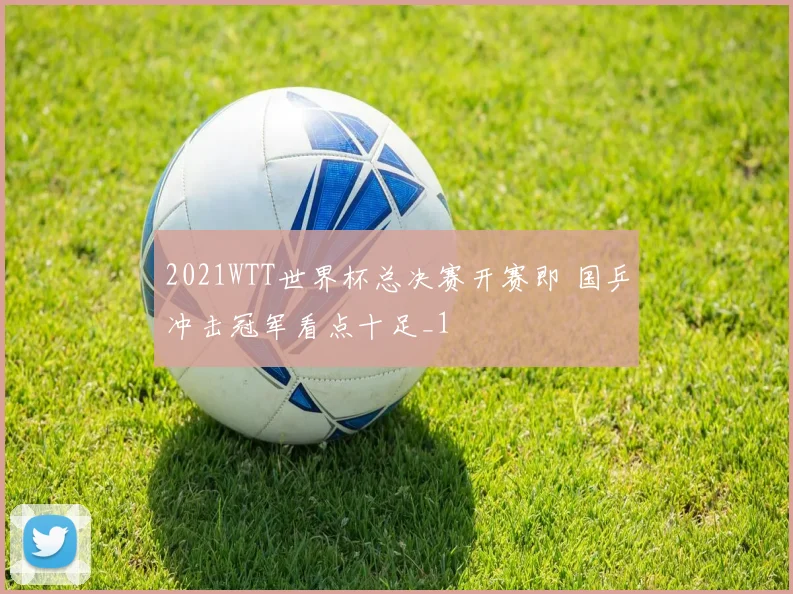 2021WTT世界杯总决赛开赛即 国乒冲击冠军看点十足_1