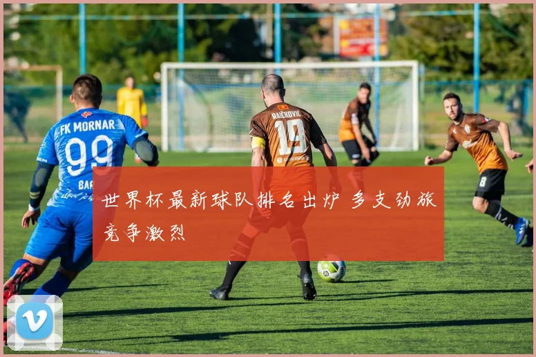 世界杯最新球队排名出炉 多支劲旅竞争激烈